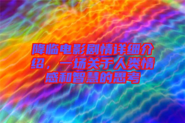降臨電影劇情詳細(xì)介紹,一場關(guān)于人類情感和智慧的思考