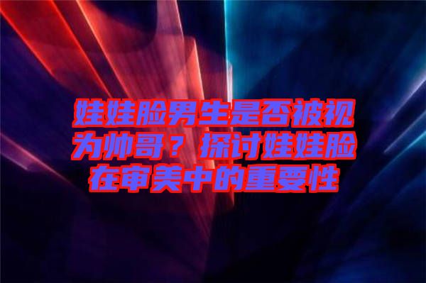 娃娃臉男生是否被視為帥哥?探討娃娃臉在審美中的重要性