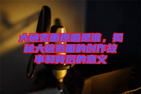 大碗寬面原唱是誰，揭秘大碗寬面的創作故事和背后的意義