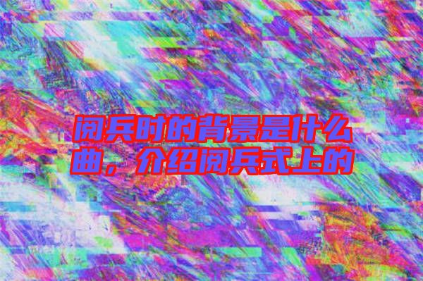 閱兵時的背景是什么曲,介紹閱兵式上的