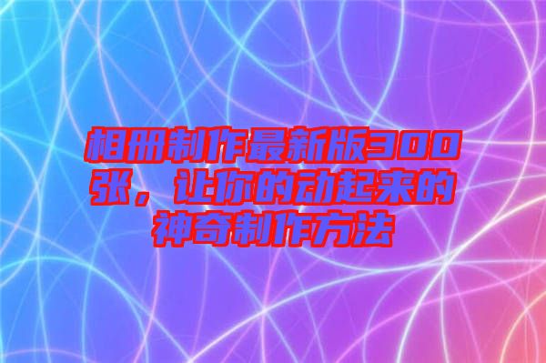 相冊制作最新版300張，讓你的動起來的神奇制作方法
