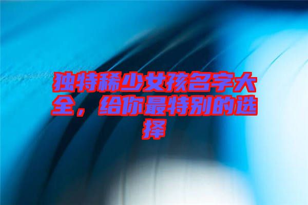 獨特稀少女孩名字大全,給你最特別的選擇