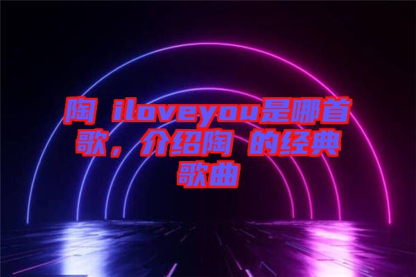 陶喆iloveyou是哪首歌,介紹陶喆的經(jīng)典歌曲