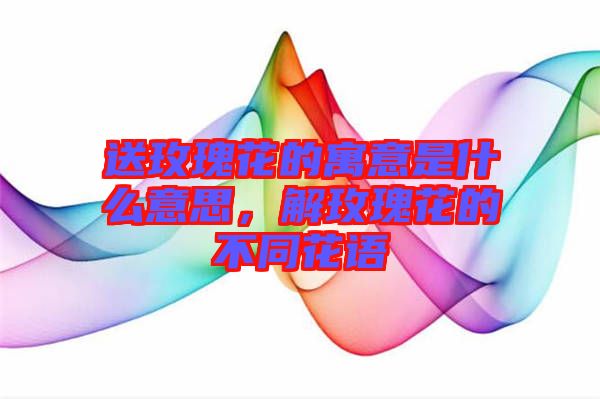 送玫瑰花的寓意是什么意思，解玫瑰花的不同花語(yǔ)