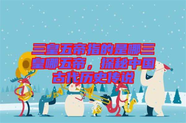 三皇五帝指的是哪三皇哪五帝,探秘中國古代歷史傳說