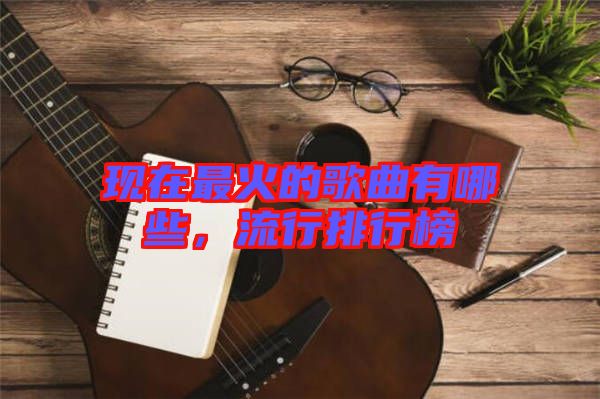 現在最火的歌曲有哪些,流行排行榜