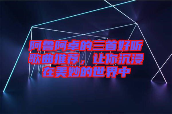 阿魯阿卓的三首好聽歌曲推薦，讓你沉浸在美妙的世界中