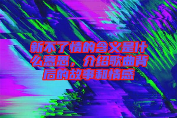 新不了情的含義是什么意思,介紹歌曲背后的故事和情感