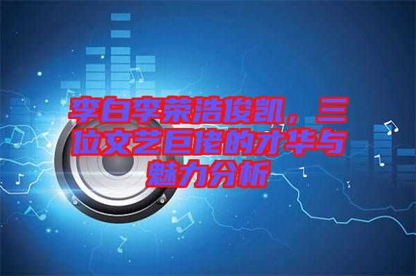 李白李榮浩俊凱,三位文藝巨佬的才華與魅力分析
