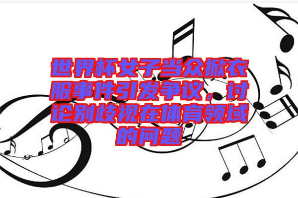 世界杯女子當(dāng)眾掀衣服事件引發(fā)爭(zhēng)議,討論別歧視在體育領(lǐng)域的問題