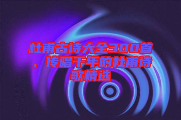 杜甫古詩大全300首,傳唱千年的杜甫詩歌精選