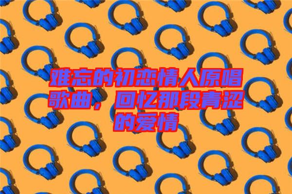 難忘的初戀情人原唱歌曲,回憶那段青澀的愛情