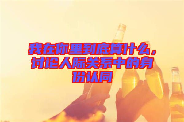 我在你里到底算什么,討論人際關系中的身份認同