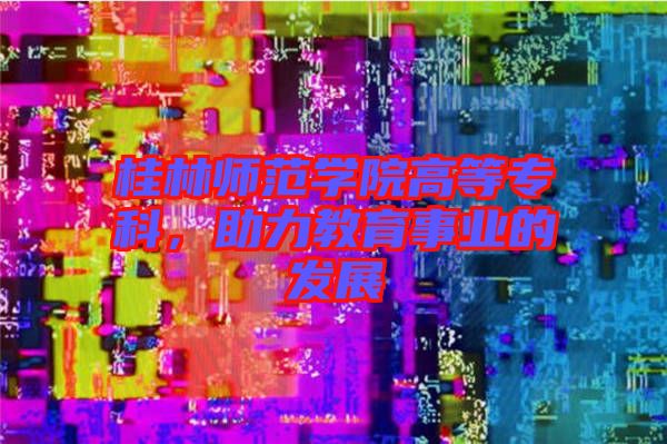 桂林師范學院高等專科，助力教育事業(yè)的發(fā)展