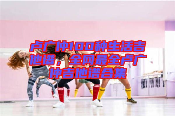 盧廣仲100種生活吉他譜,全網(wǎng)最全盧廣仲吉他譜合集