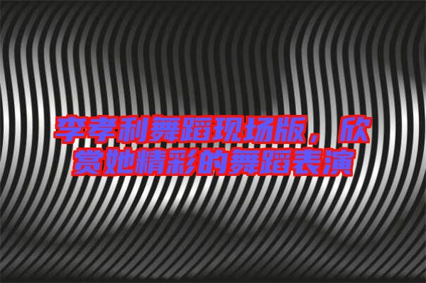 李孝利舞蹈現場版,欣賞她精彩的舞蹈表演