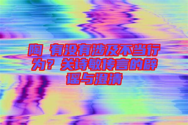 陶喆有沒有涉及不當行為?關詩敏傳言的辟謠與澄清