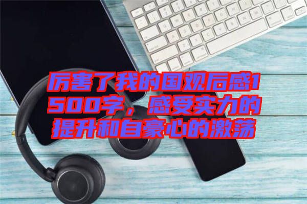 厲害了我的國觀后感1500字,感受實力的提升和自豪心的激蕩