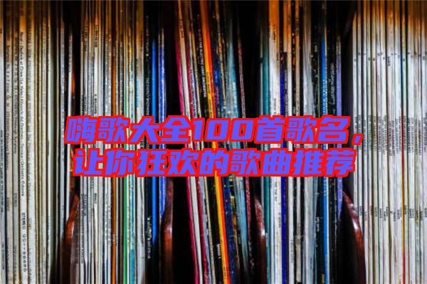 嗨歌大全100首歌名,讓你狂歡的歌曲推薦