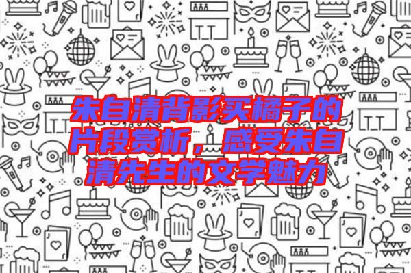 朱自清背影買橘子的片段賞析,感受朱自清先生的文學(xué)魅力