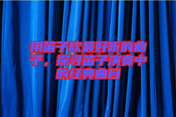 用笛子吹最好聽的曲子,探尋笛子演奏中的經典曲目