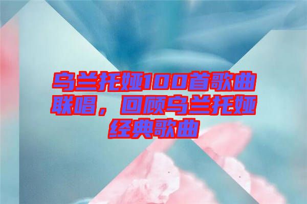 烏蘭托婭100首歌曲聯唱,回顧烏蘭托婭經典歌曲