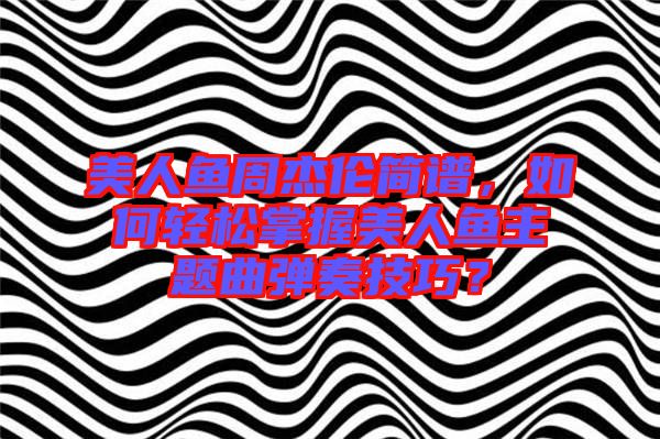 美人魚周杰倫簡譜，如何輕松掌握美人魚主題曲彈奏技巧？