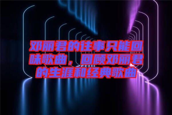 鄧麗君的往事只能回味歌曲,回顧鄧麗君的生涯和經典歌曲