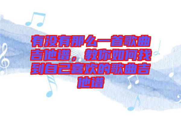 有沒有那么一首歌曲吉他譜,教你如何找到自己喜歡的歌曲吉他譜