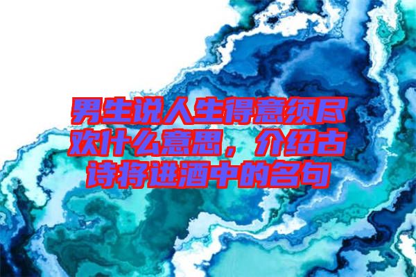 男生說人生得意須盡歡什么意思,介紹古詩將進(jìn)酒中的名句
