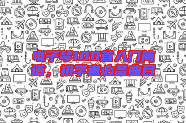 電子琴100首入門簡譜,初學(xué)者必備曲目