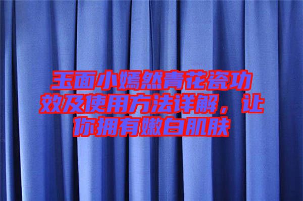 玉面小嫣然青花瓷功效及使用方法詳解,讓你擁有嫩白肌膚