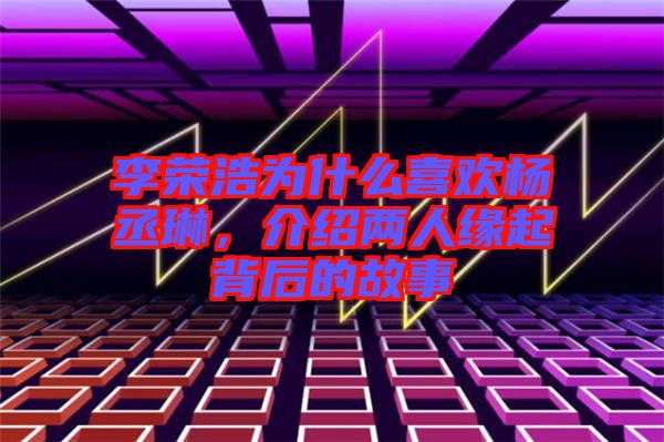 李榮浩為什么喜歡楊丞琳，介紹兩人緣起背后的故事