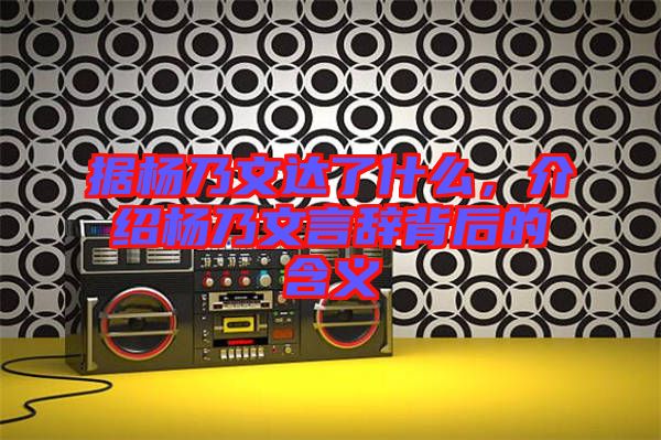 據楊乃文達了什么,介紹楊乃文言辭背后的含義