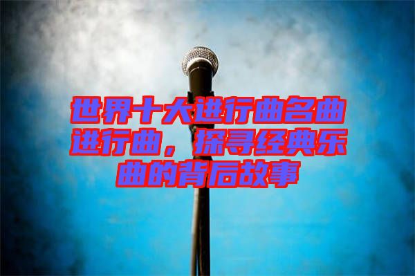世界十大進(jìn)行曲名曲進(jìn)行曲,探尋經(jīng)典樂曲的背后故事