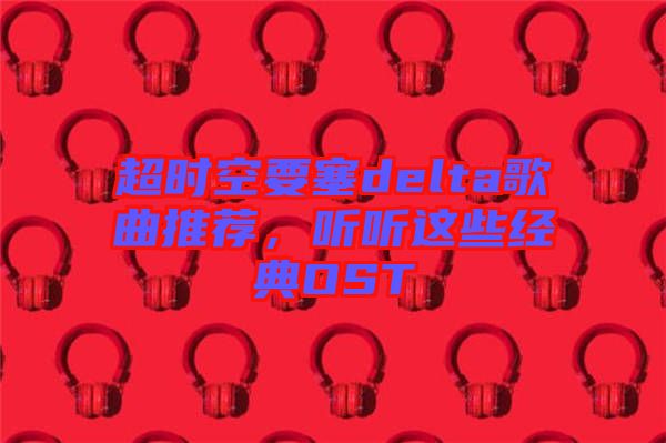 超時(shí)空要塞delta歌曲推薦,聽(tīng)聽(tīng)這些經(jīng)典OST