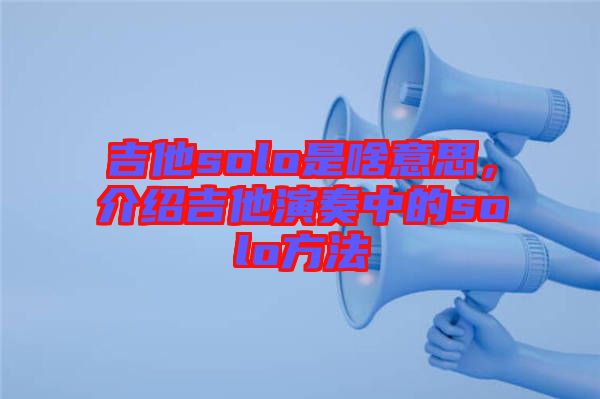 吉他solo是啥意思,介紹吉他演奏中的solo方法