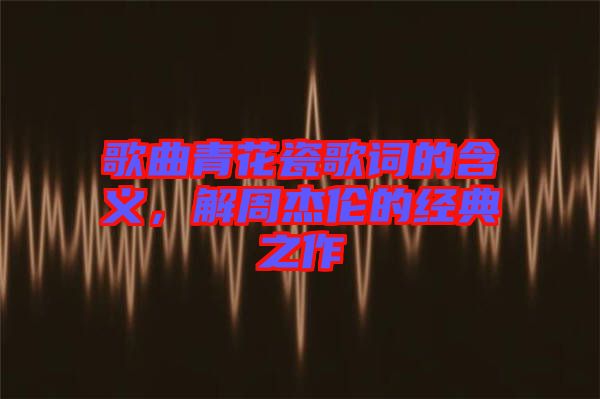 歌曲青花瓷歌詞的含義,解周杰倫的經(jīng)典之作