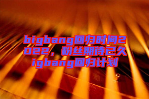 bigbang回歸時間2022,粉絲期待已久igbang回歸計劃