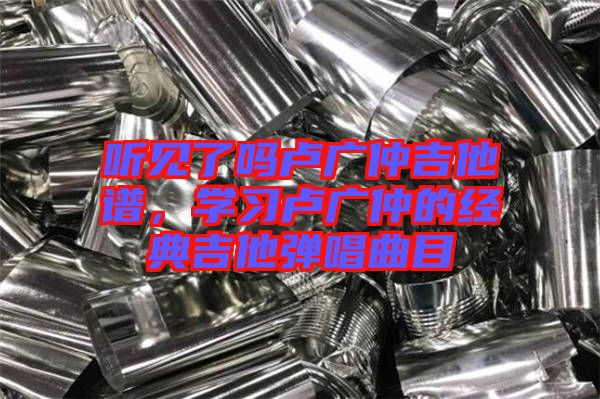 聽見了嗎盧廣仲吉他譜,學習盧廣仲的經典吉他彈唱曲目