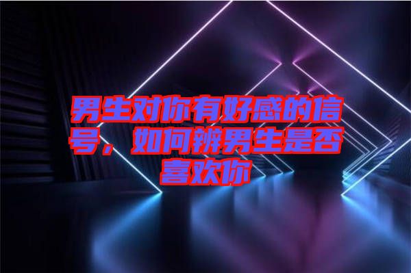 男生對你有好感的信號,如何辨男生是否喜歡你