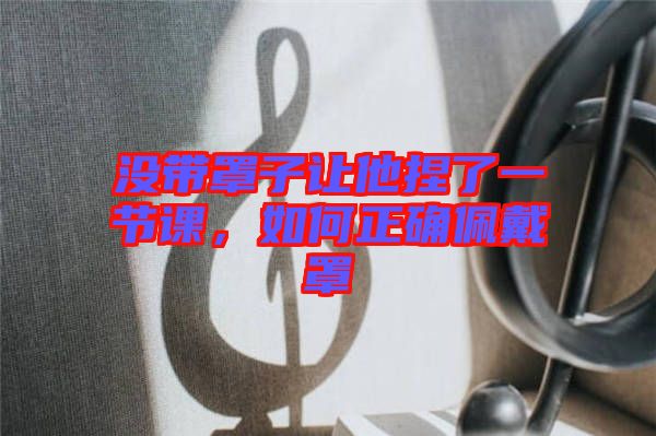 沒帶罩子讓他捏了一節課,如何正確佩戴罩