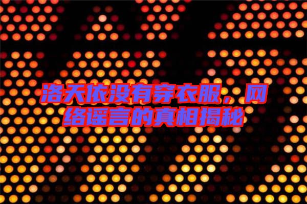 洛天依沒有穿衣服，網(wǎng)絡(luò)謠言的真相揭秘