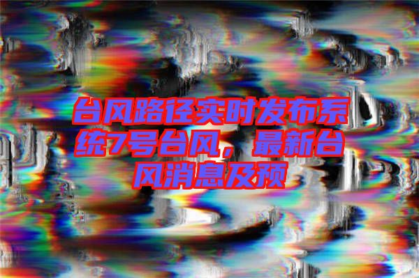 臺風(fēng)路徑實時發(fā)布系統(tǒng)7號臺風(fēng),最新臺風(fēng)消息及預(yù)