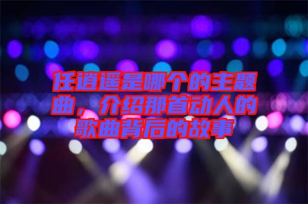任逍遙是哪個(gè)的主題曲,介紹那首動(dòng)人的歌曲背后的故事