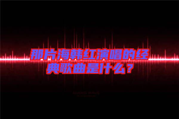 那片海韓紅演唱的經典歌曲是什么？