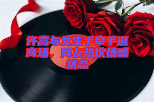 許嵩與女生手牽手逛商場(chǎng),網(wǎng)友熱議情感狀態(tài)
