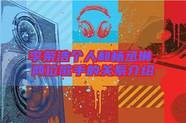 李榮浩個人和楊丞琳，兩位歌手的關(guān)系介紹