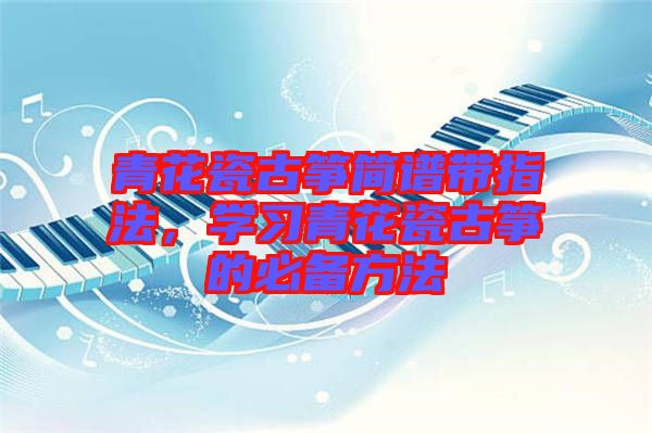 青花瓷古箏簡譜帶指法,學(xué)習(xí)青花瓷古箏的必備方法