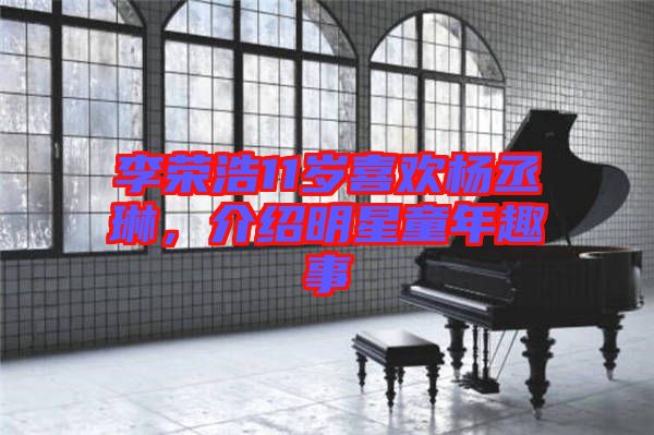 李榮浩11歲喜歡楊丞琳,介紹明星童年趣事